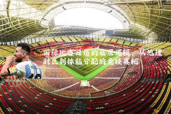 国际比赛日历的底层逻辑：从地理时区到体能分配的竞技真相